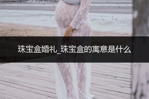 珠宝盒婚礼_珠宝盒的寓意是什么