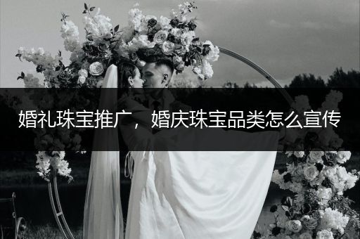 婚礼珠宝推广，婚庆珠宝品类怎么宣传