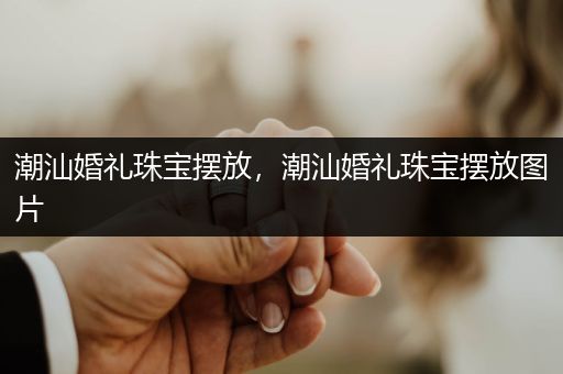 潮汕婚礼珠宝摆放，潮汕婚礼珠宝摆放图片