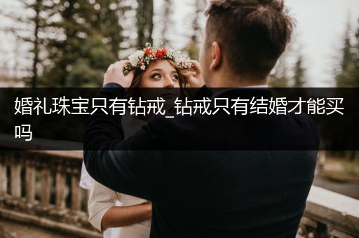 婚礼珠宝只有钻戒_钻戒只有结婚才能买吗