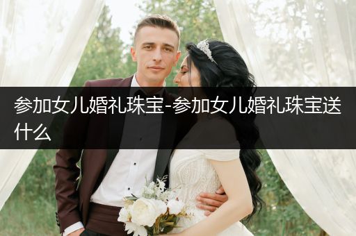 参加女儿婚礼珠宝-参加女儿婚礼珠宝送什么