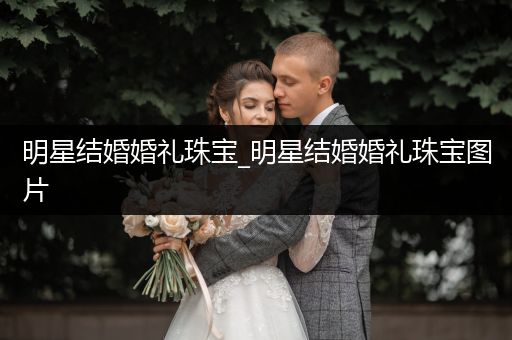 明星结婚婚礼珠宝_明星结婚婚礼珠宝图片