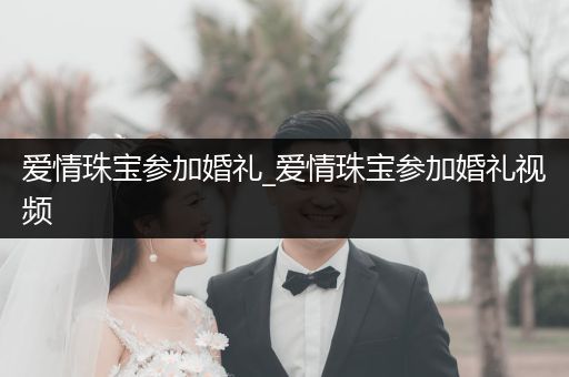 爱情珠宝参加婚礼_爱情珠宝参加婚礼视频