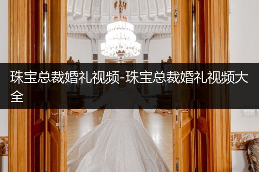 珠宝总裁婚礼视频-珠宝总裁婚礼视频大全