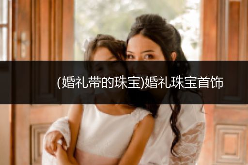 （婚礼带的珠宝)婚礼珠宝首饰