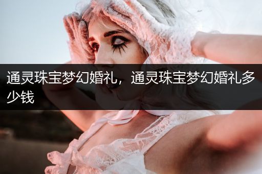 通灵珠宝梦幻婚礼，通灵珠宝梦幻婚礼多少钱